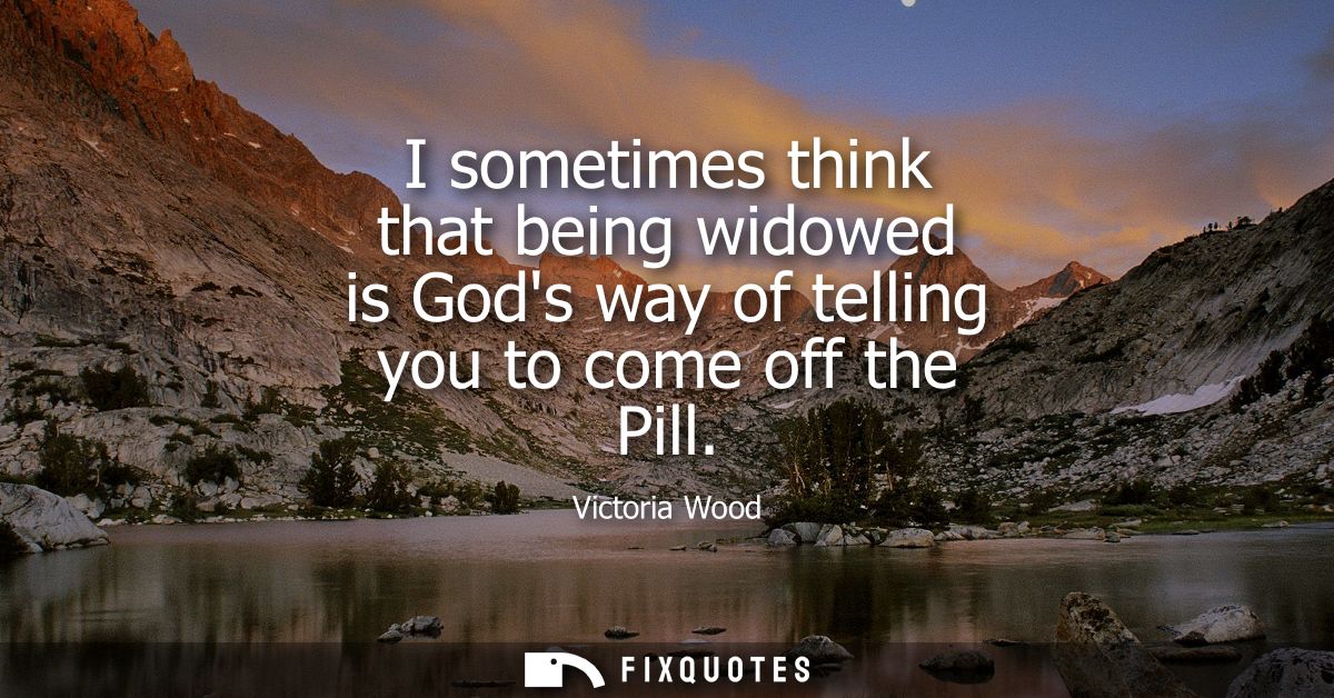 I sometimes think that being widowed is Gods way of telling you to come off the Pill