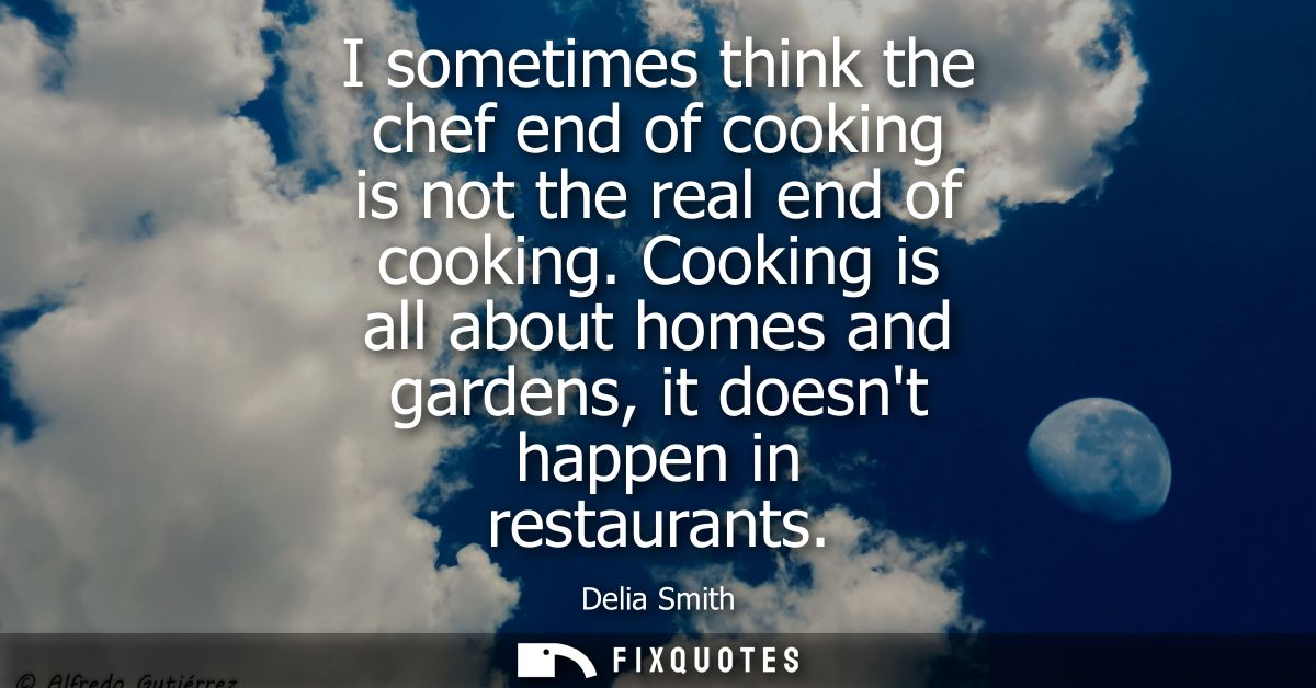 I sometimes think the chef end of cooking is not the real end of cooking. Cooking is all about homes and gardens, it doe