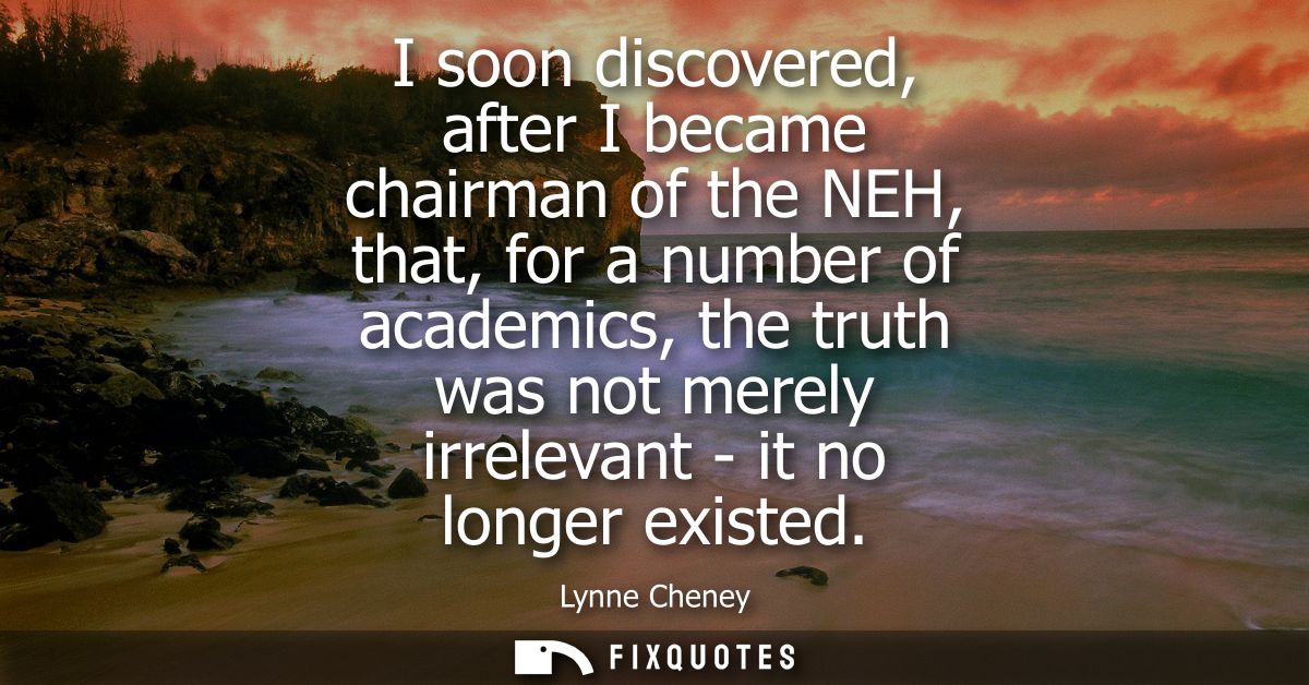 I soon discovered, after I became chairman of the NEH, that, for a number of academics, the truth was not merely irrelev