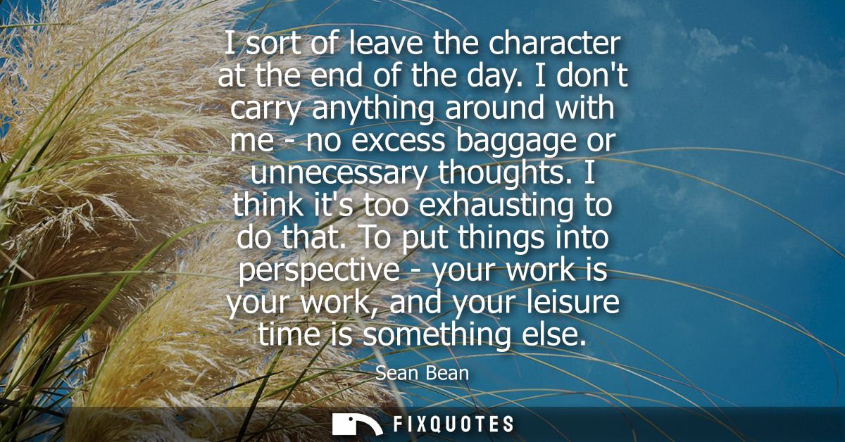 I sort of leave the character at the end of the day. I dont carry anything around with me - no excess baggage or unneces