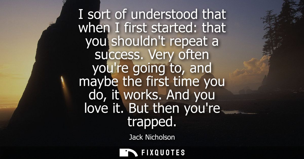 I sort of understood that when I first started: that you shouldnt repeat a success. Very often youre going to, and maybe