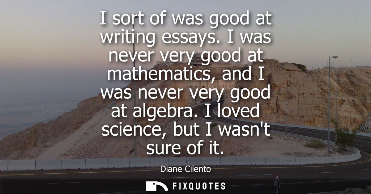 I sort of was good at writing essays. I was never very good at mathematics, and I was never very good at algebra. I love