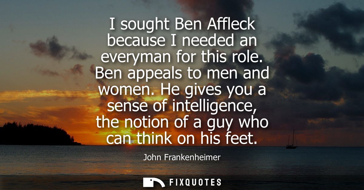 I sought Ben Affleck because I needed an everyman for this role. Ben appeals to men and women. He gives you a sense of i