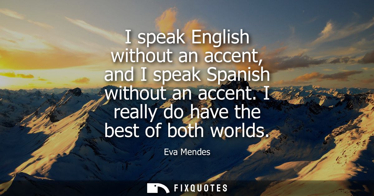 I speak English without an accent, and I speak Spanish without an accent. I really do have the best of both worlds