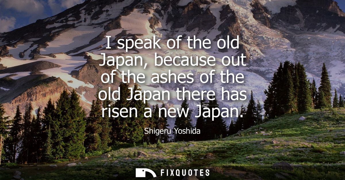 I speak of the old Japan, because out of the ashes of the old Japan there has risen a new Japan