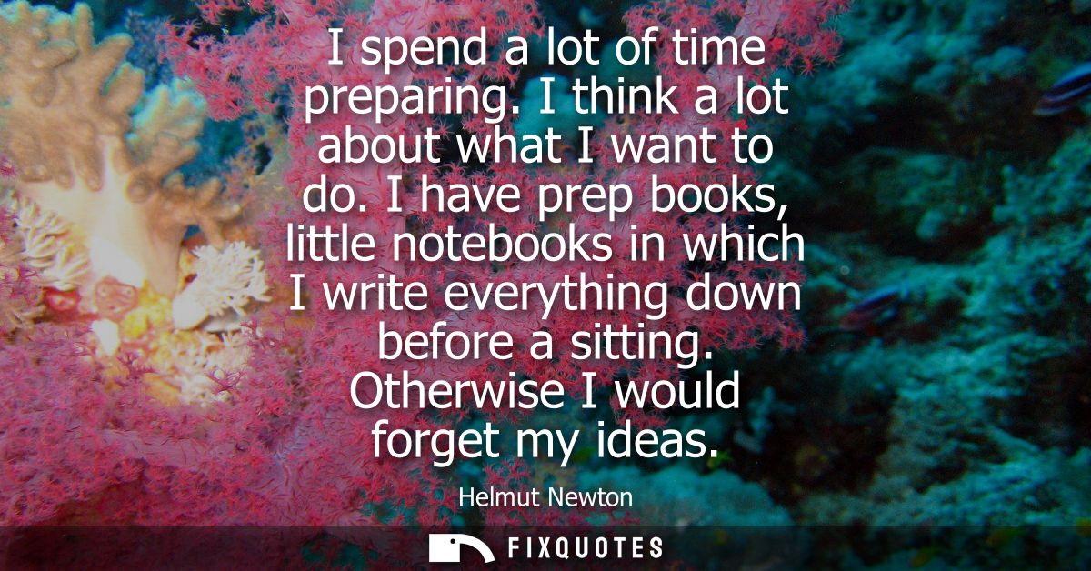I spend a lot of time preparing. I think a lot about what I want to do. I have prep books, little notebooks in which I w