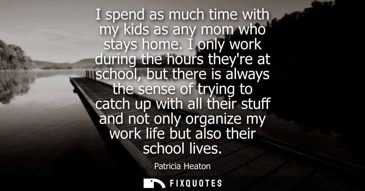 I spend as much time with my kids as any mom who stays home. I only work during the hours theyre at school, but there is