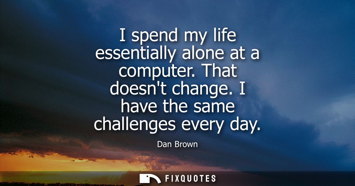 I spend my life essentially alone at a computer. That doesnt change. I have the same challenges every day