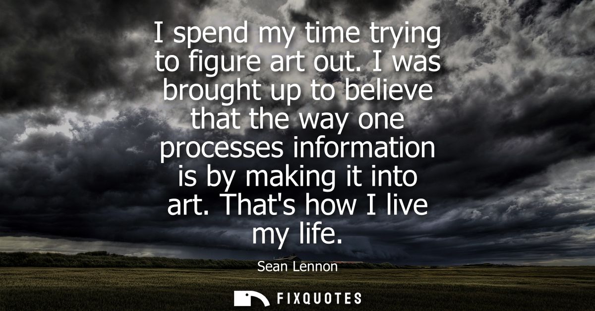 I spend my time trying to figure art out. I was brought up to believe that the way one processes information is by makin