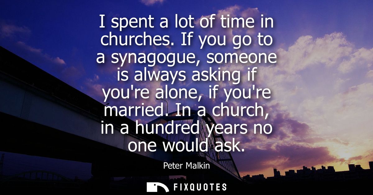 I spent a lot of time in churches. If you go to a synagogue, someone is always asking if youre alone, if youre married.