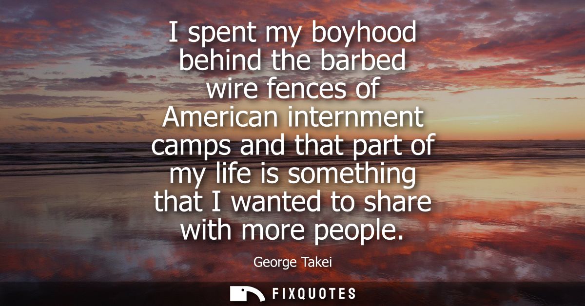 I spent my boyhood behind the barbed wire fences of American internment camps and that part of my life is something that