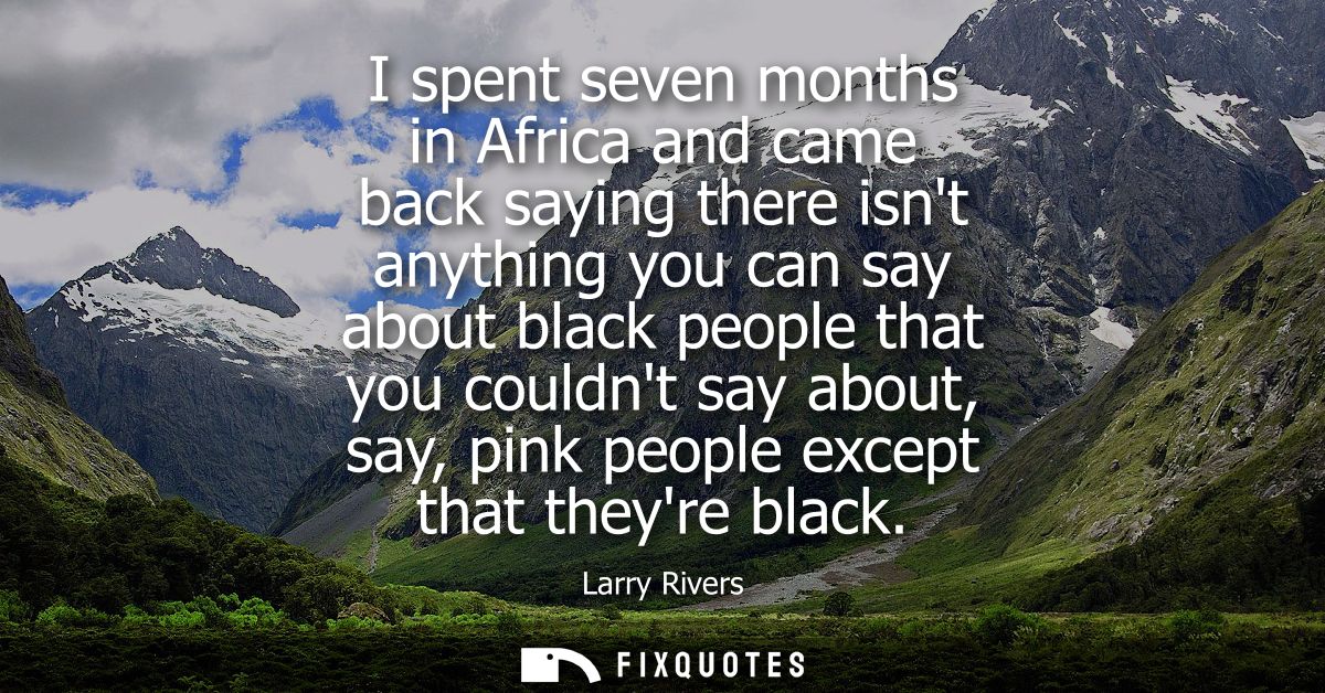 I spent seven months in Africa and came back saying there isnt anything you can say about black people that you couldnt 