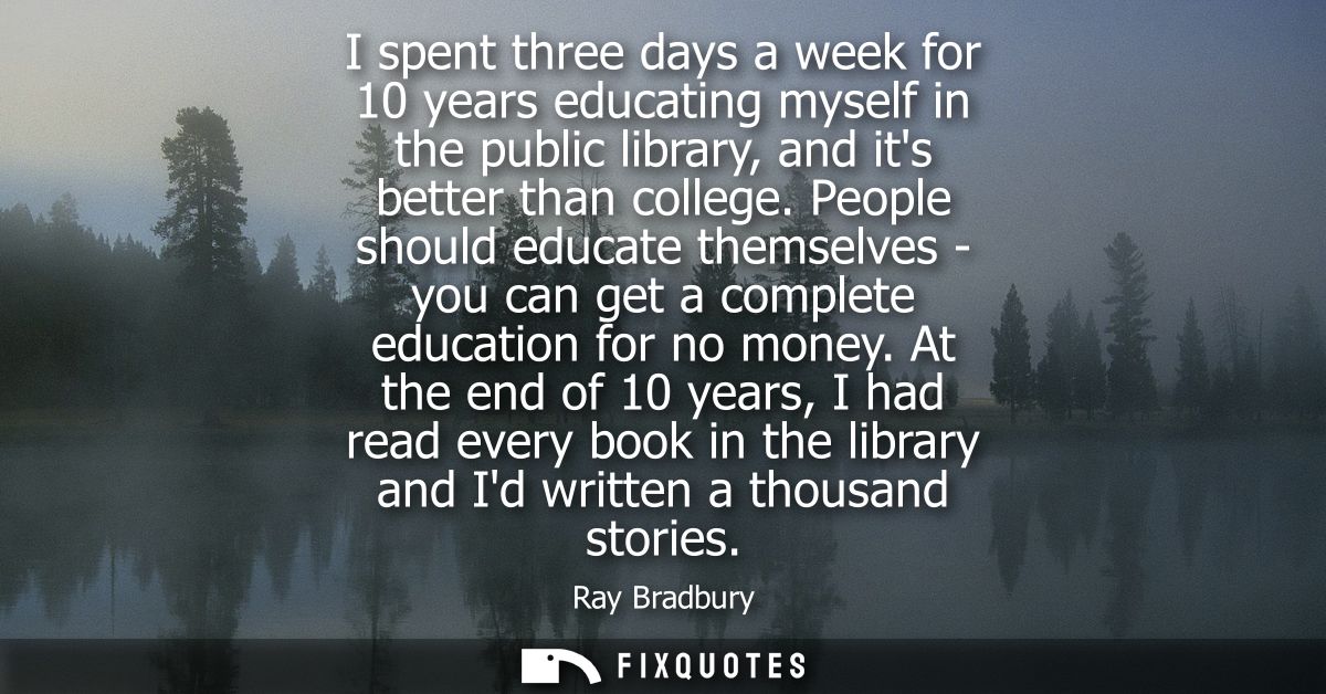 I spent three days a week for 10 years educating myself in the public library, and its better than college.