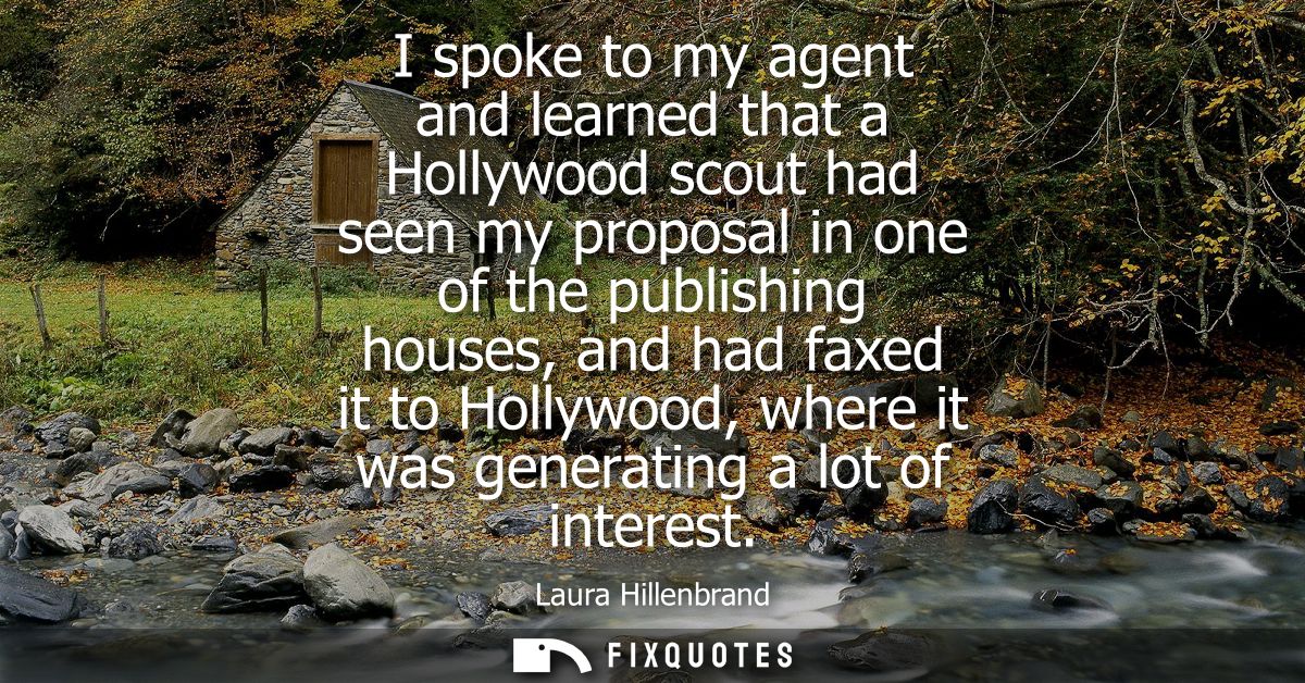 I spoke to my agent and learned that a Hollywood scout had seen my proposal in one of the publishing houses, and had fax