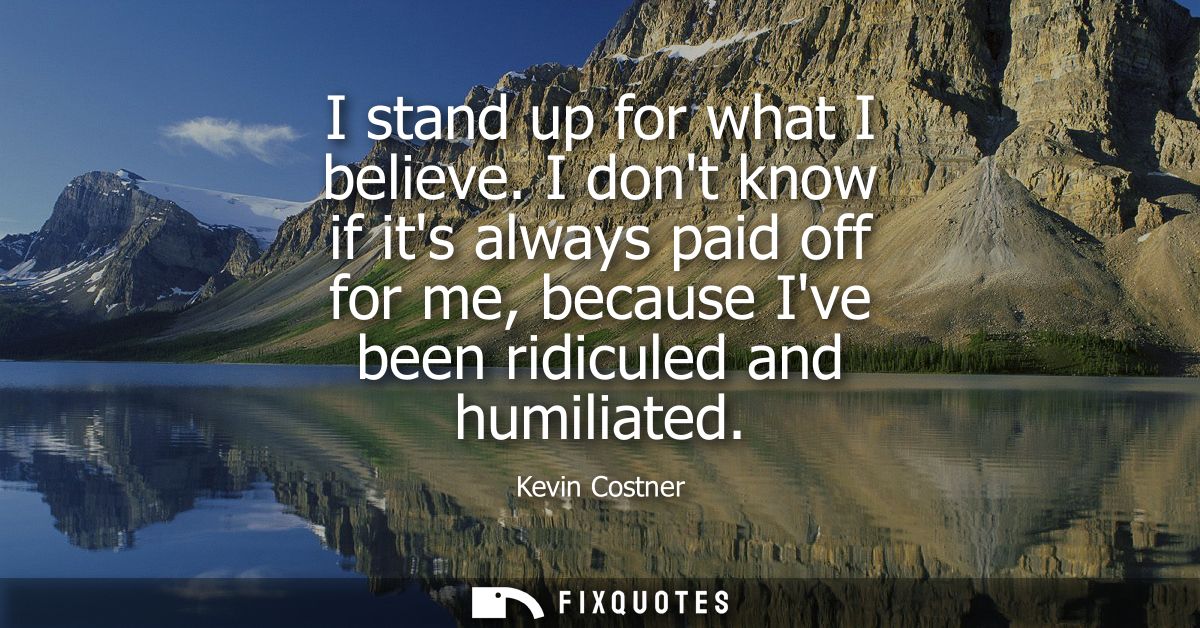 I stand up for what I believe. I dont know if its always paid off for me, because Ive been ridiculed and humiliated