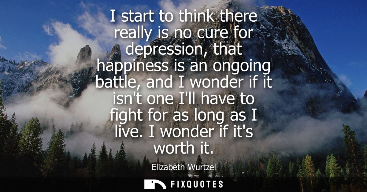 I start to think there really is no cure for depression, that happiness is an ongoing battle, and I wonder if it isnt on