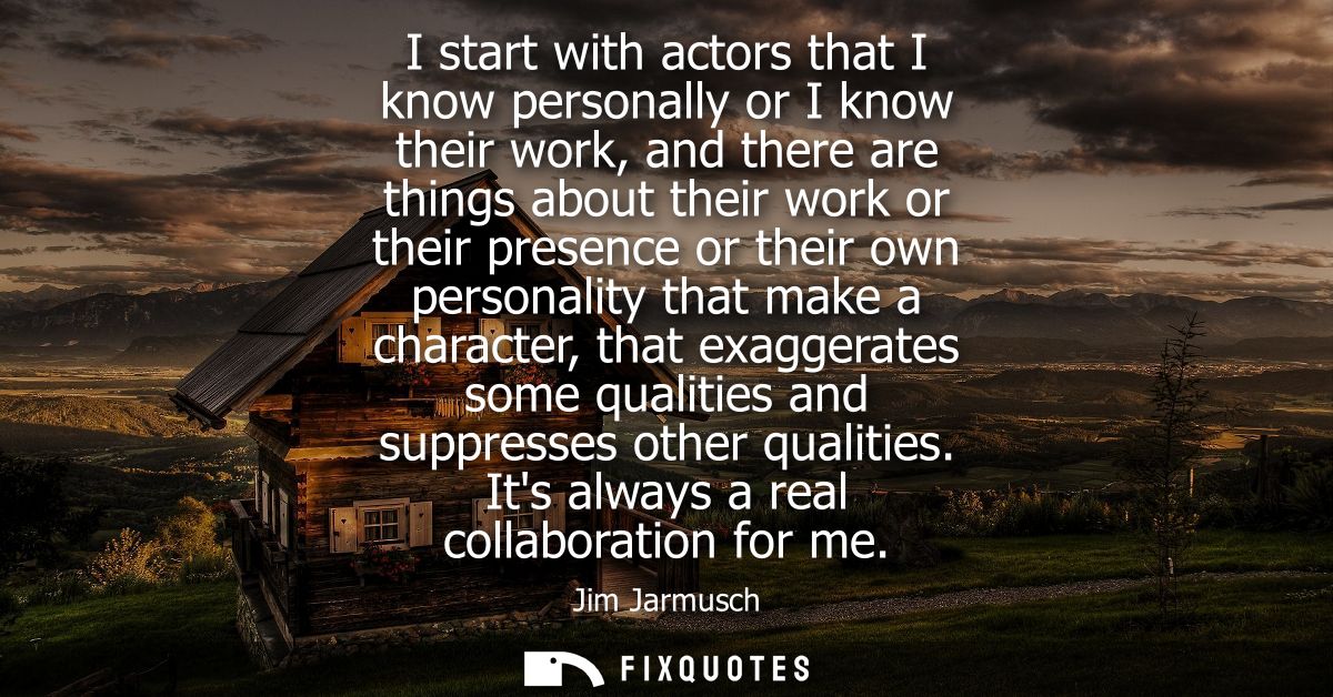 I start with actors that I know personally or I know their work, and there are things about their work or their presence
