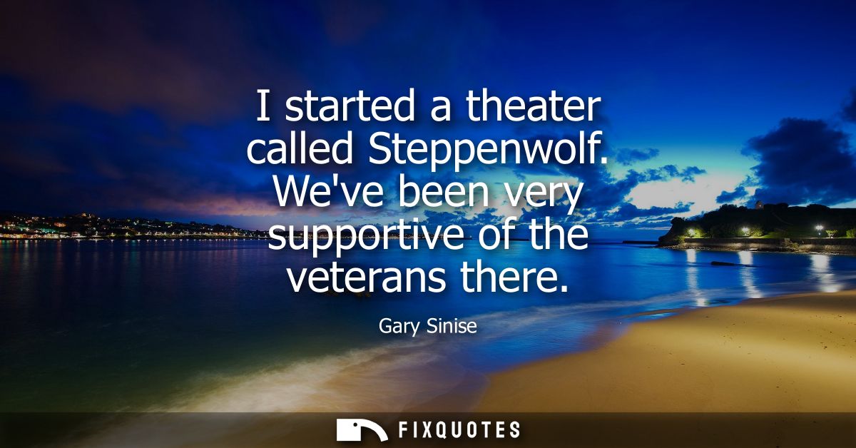 I started a theater called Steppenwolf. Weve been very supportive of the veterans there