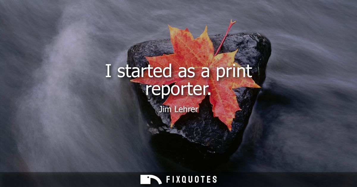 I started as a print reporter