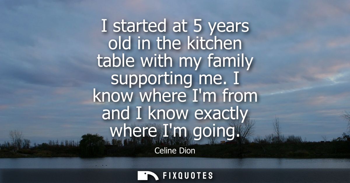 I started at 5 years old in the kitchen table with my family supporting me. I know where Im from and I know exactly wher