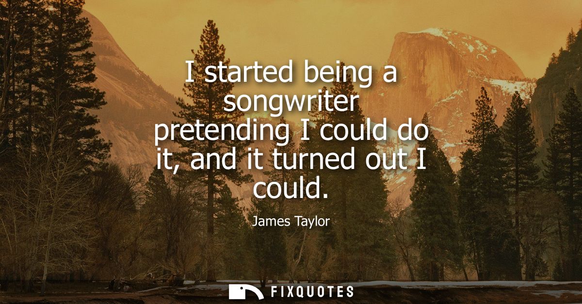 I started being a songwriter pretending I could do it, and it turned out I could