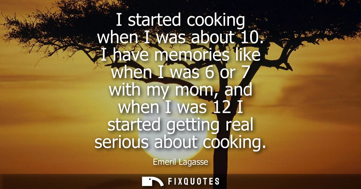 I started cooking when I was about 10. I have memories like when I was 6 or 7 with my mom, and when I was 12 I started g