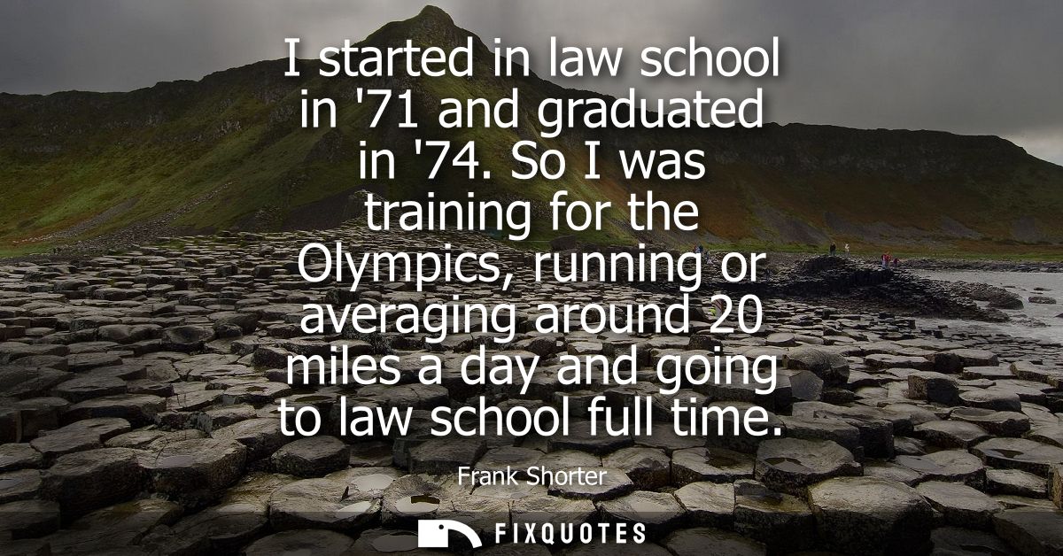 I started in law school in 71 and graduated in 74. So I was training for the Olympics, running or averaging around 20 mi