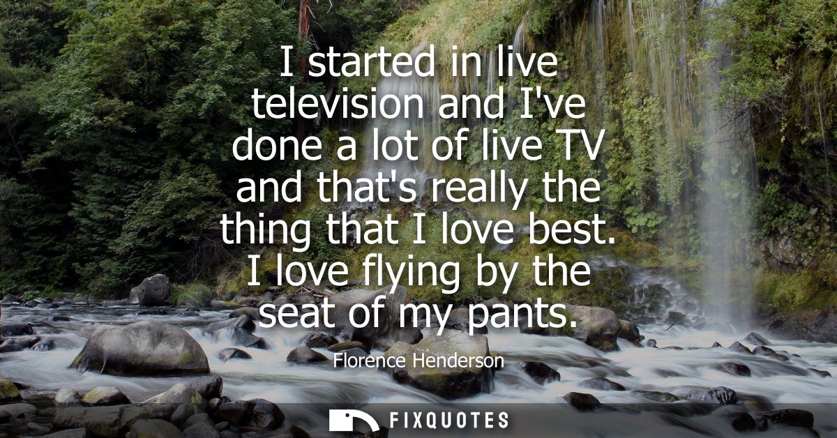 I started in live television and Ive done a lot of live TV and thats really the thing that I love best. I love flying by