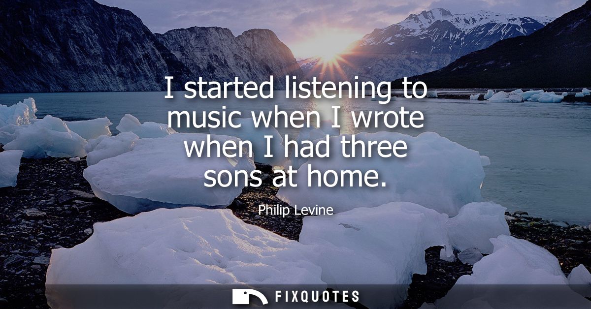 I started listening to music when I wrote when I had three sons at home