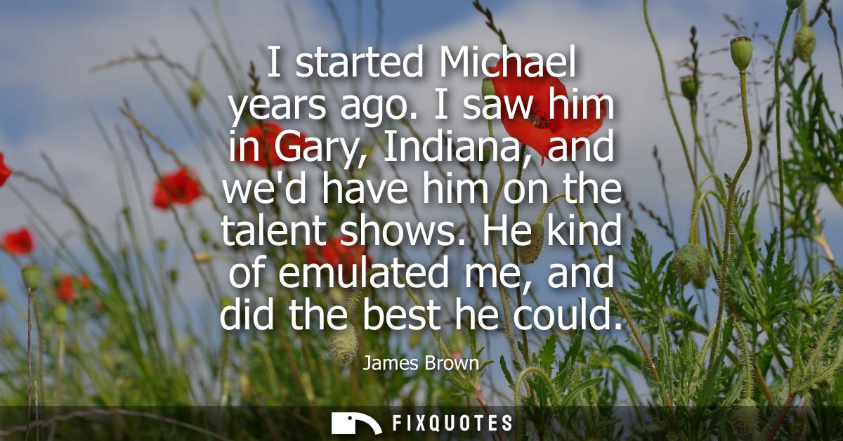 I started Michael years ago. I saw him in Gary, Indiana, and wed have him on the talent shows. He kind of emulated me, a