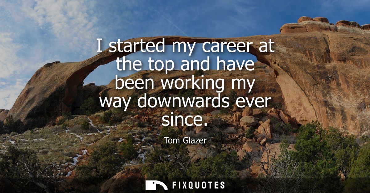 I started my career at the top and have been working my way downwards ever since