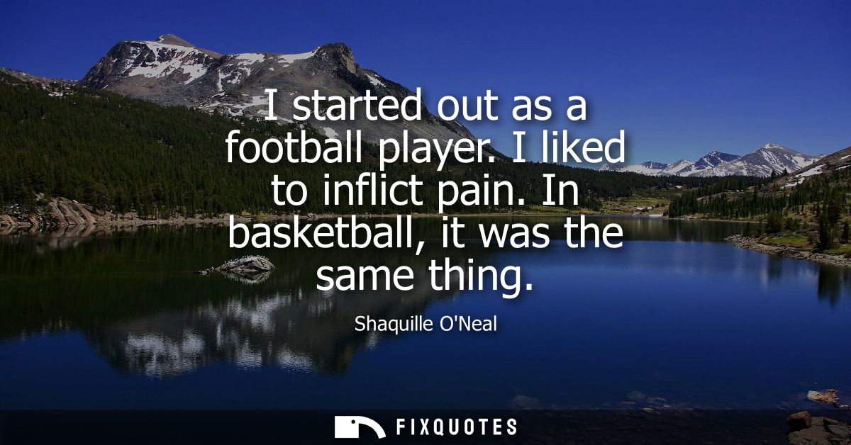 I started out as a football player. I liked to inflict pain. In basketball, it was the same thing