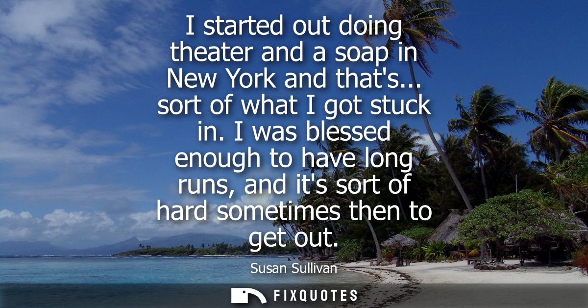 I started out doing theater and a soap in New York and thats... sort of what I got stuck in. I was blessed enough to hav