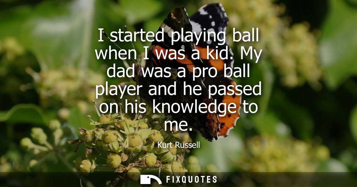I started playing ball when I was a kid. My dad was a pro ball player and he passed on his knowledge to me
