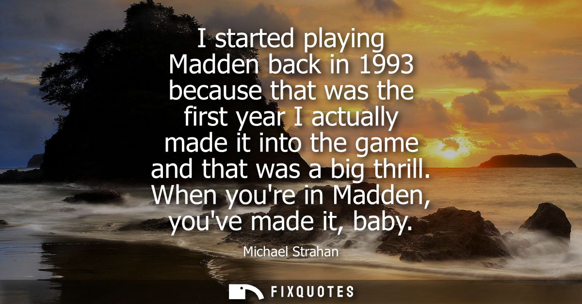 I started playing Madden back in 1993 because that was the first year I actually made it into the game and that was a bi