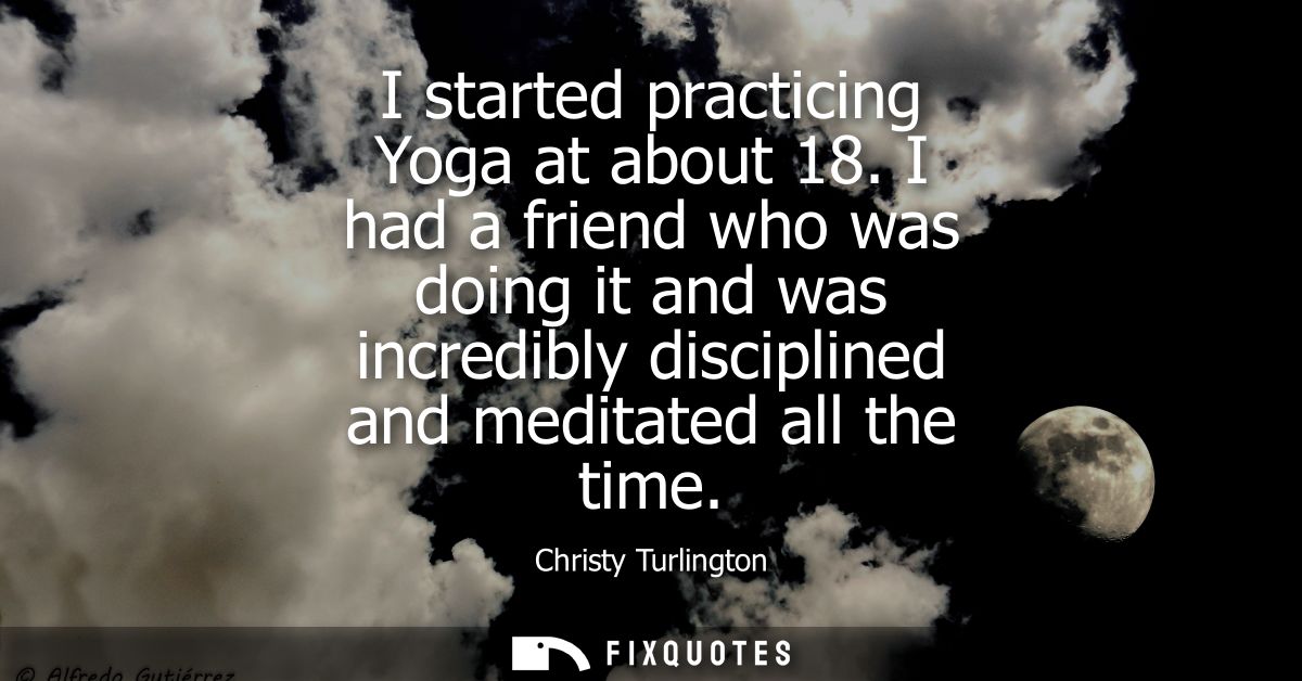 I started practicing Yoga at about 18. I had a friend who was doing it and was incredibly disciplined and meditated all 