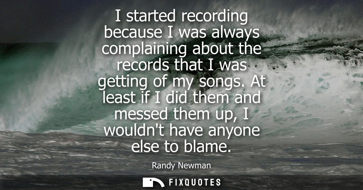 I started recording because I was always complaining about the records that I was getting of my songs.