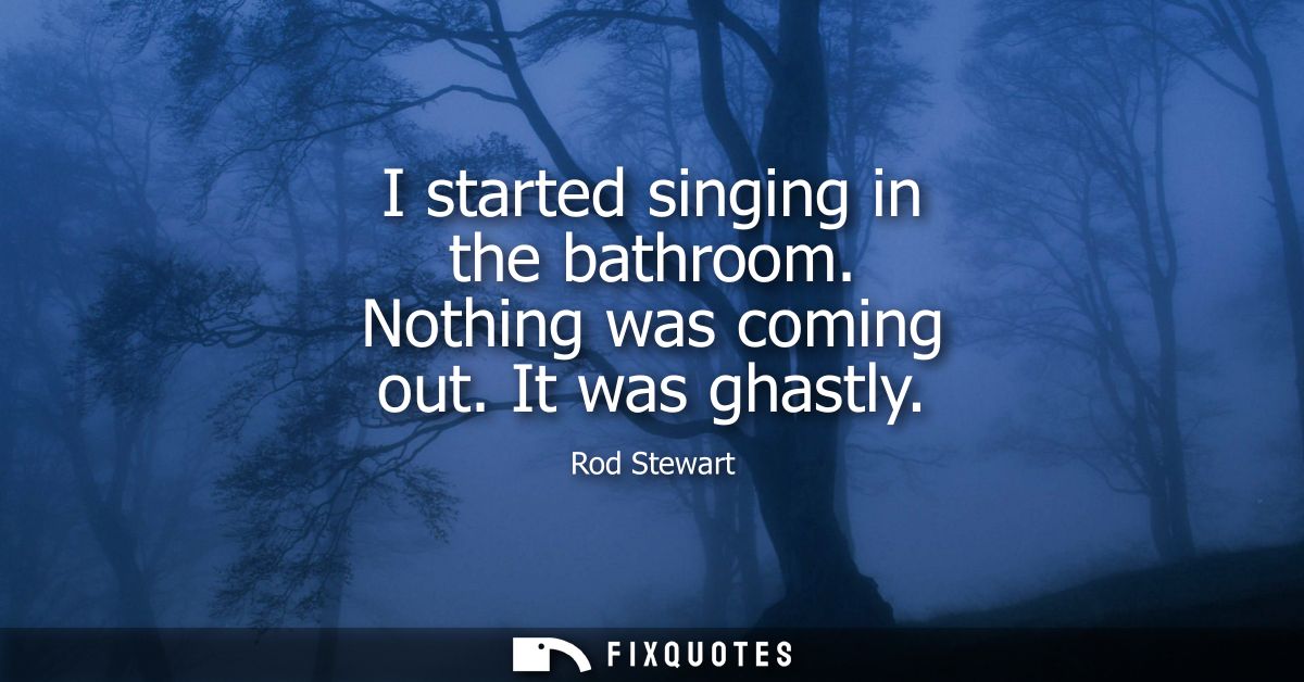 I started singing in the bathroom. Nothing was coming out. It was ghastly