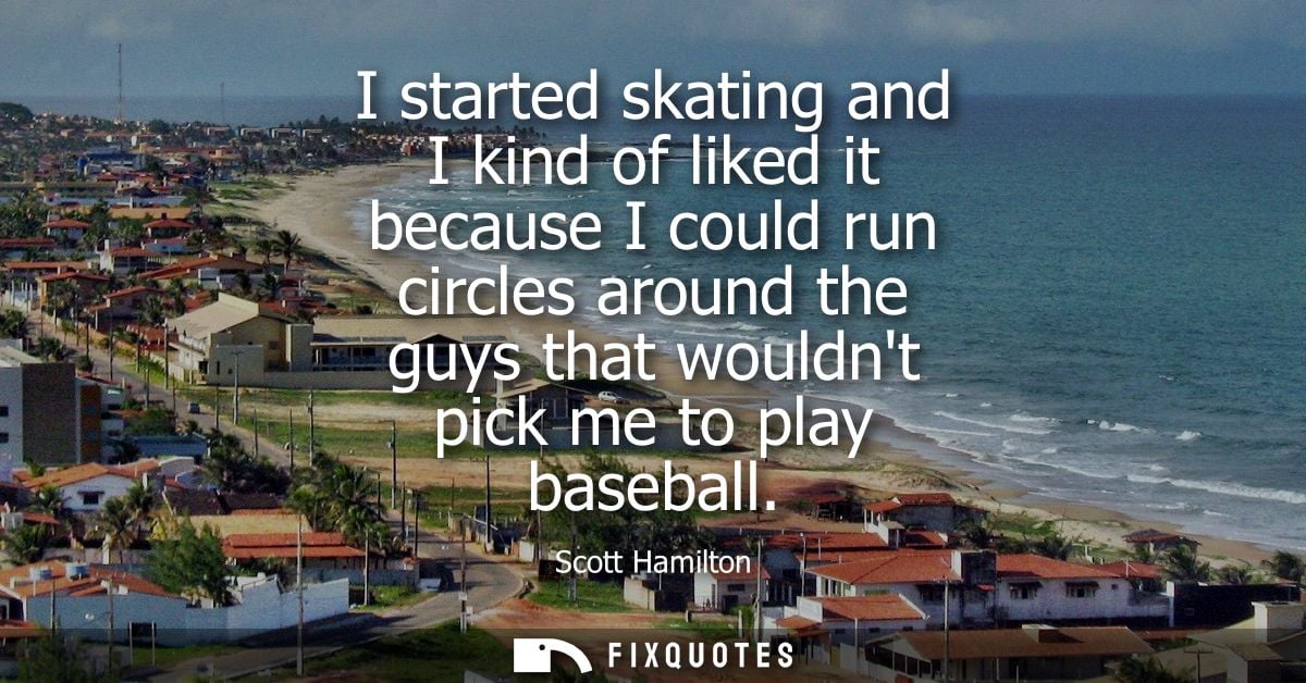 I started skating and I kind of liked it because I could run circles around the guys that wouldnt pick me to play baseba