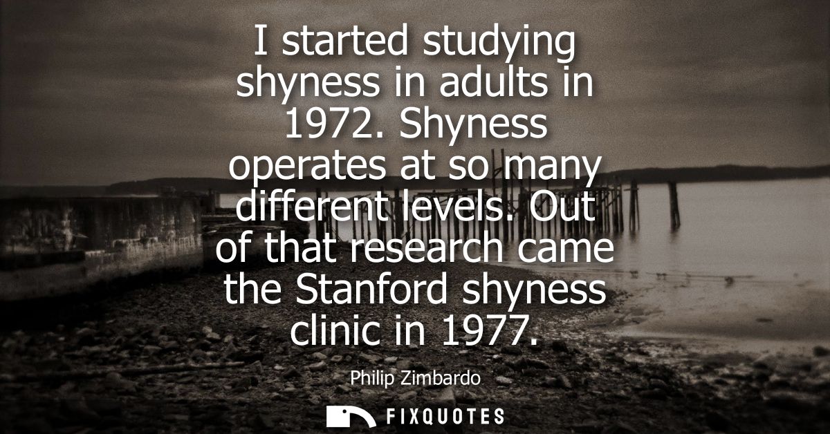I started studying shyness in adults in 1972. Shyness operates at so many different levels. Out of that research came th