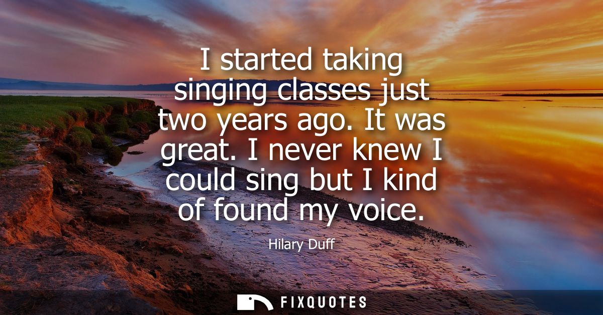 I started taking singing classes just two years ago. It was great. I never knew I could sing but I kind of found my voic