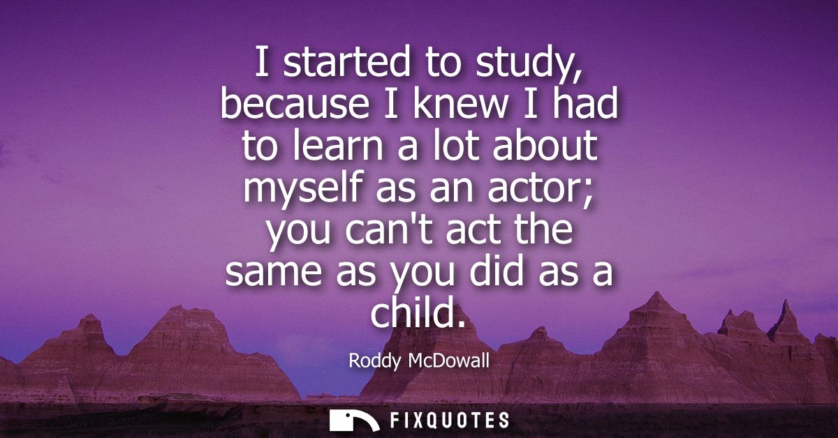 I started to study, because I knew I had to learn a lot about myself as an actor you cant act the same as you did as a c