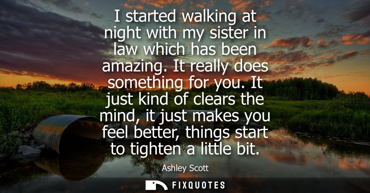 I started walking at night with my sister in law which has been amazing. It really does something for you.
