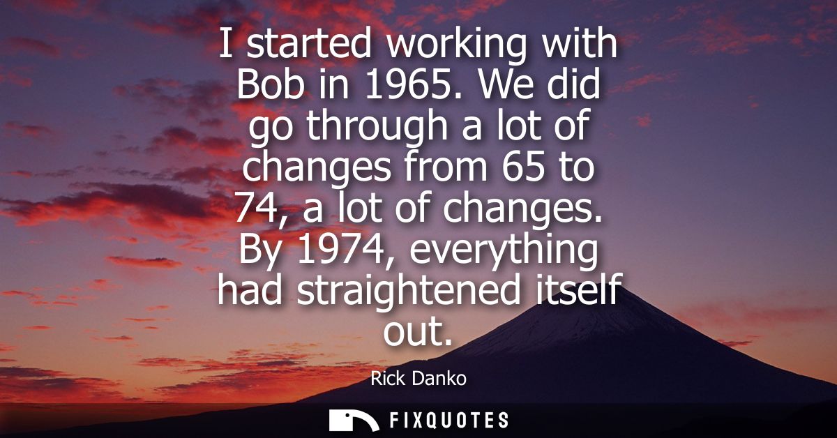 I started working with Bob in 1965. We did go through a lot of changes from 65 to 74, a lot of changes. By 1974, everyth