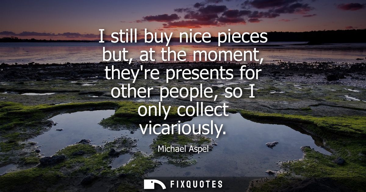 I still buy nice pieces but, at the moment, theyre presents for other people, so I only collect vicariously
