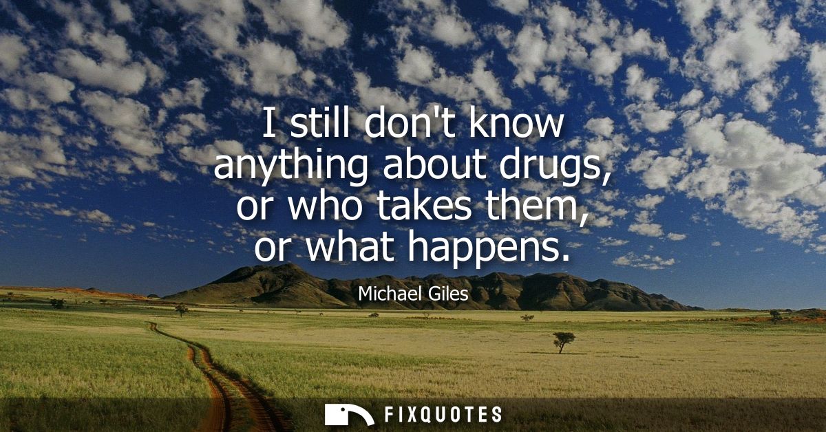 I still dont know anything about drugs, or who takes them, or what happens