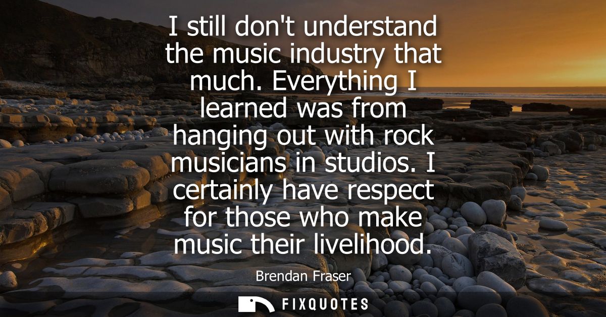 I still dont understand the music industry that much. Everything I learned was from hanging out with rock musicians in s