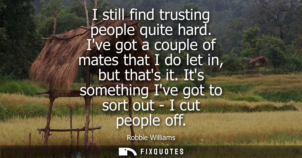 I still find trusting people quite hard. Ive got a couple of mates that I do let in, but thats it. Its something Ive got