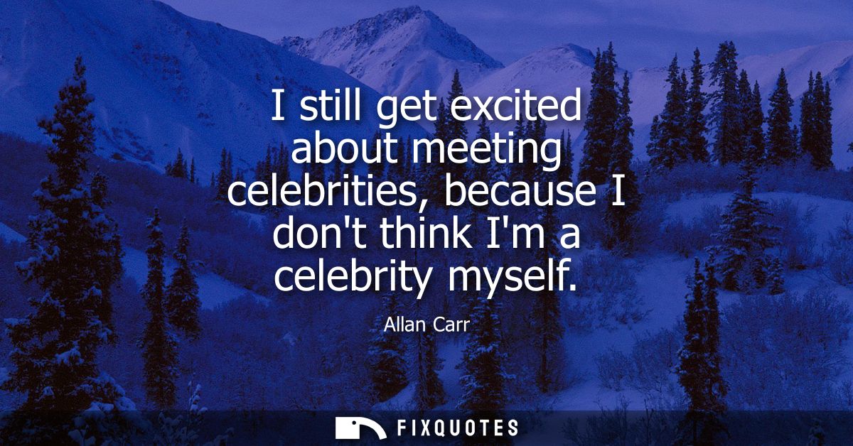 I still get excited about meeting celebrities, because I dont think Im a celebrity myself