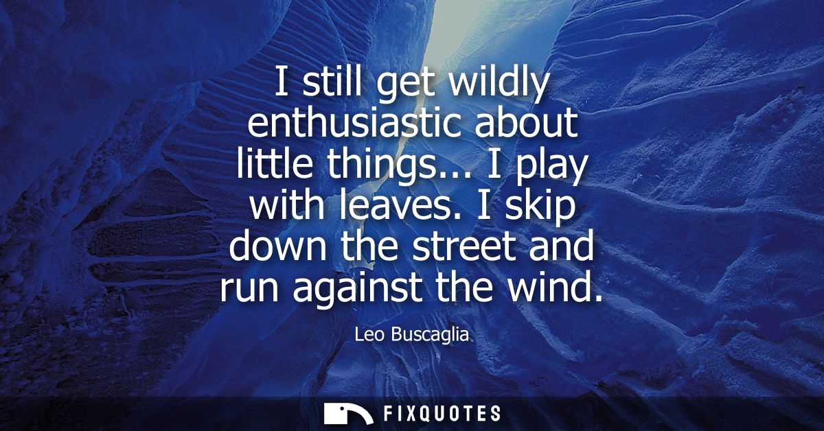 I still get wildly enthusiastic about little things... I play with leaves. I skip down the street and run against the wi